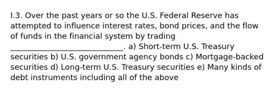 I.3. Over the past years or so the U.S. Federal Reserve has attempted to influence interest rates, bond prices, and the flow of funds in the financial system by trading _____________________________. a) Short-term U.S. Treasury securities b) U.S. government agency bonds c) Mortgage-backed securities d) Long-term U.S. Treasury securities e) Many kinds of debt instruments including all of the above