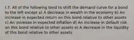 I.7. All of the following tend to shift the demand curve for a bond to the left except a) A decrease in wealth in the economy b) An increase in expected return on this bond relative to other assets c) An increase in expected inflation d) An increase in default risk on this bond relative to other assets e) A decrease in the liquidity of this bond relative to other assets