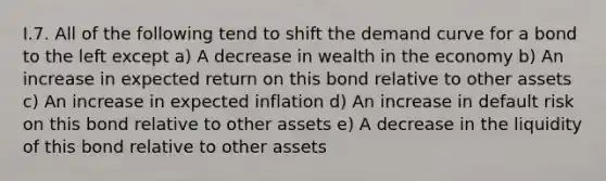 I.7. All of the following tend to shift the demand curve for a bond to the left except a) A decrease in wealth in the economy b) An increase in expected return on this bond relative to other assets c) An increase in expected inflation d) An increase in default risk on this bond relative to other assets e) A decrease in the liquidity of this bond relative to other assets