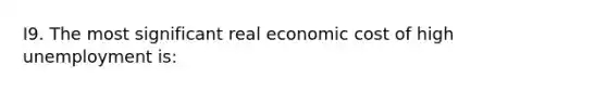 I9. The most significant real economic cost of high unemployment is: