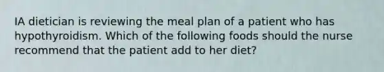 IA dietician is reviewing the meal plan of a patient who has hypothyroidism. Which of the following foods should the nurse recommend that the patient add to her diet?