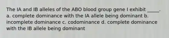 The IA and IB alleles of the ABO blood group gene I exhibit _____. a. complete dominance with the IA allele being dominant b. incomplete dominance c. codominance d. complete dominance with the IB allele being dominant