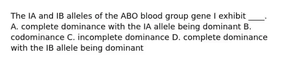 The IA and IB alleles of the ABO blood group gene I exhibit ____. A. complete dominance with the IA allele being dominant B. codominance C. incomplete dominance D. complete dominance with the IB allele being dominant