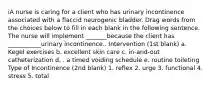 iA nurse is caring for a client who has urinary incontinence associated with a flaccid neurogenic bladder. Drag words from the choices below to fill in each blank in the following sentence. The nurse will implement _______because the client has ___________urinary incontinence.. Intervention (1st blank) a. Kegel exercises b. excellent skin care c. in-and-out catheterization d. . a timed voiding schedule e. routine toileting Type of Incontinence (2nd blank) 1. reflex 2. urge 3. functional 4. stress 5. total