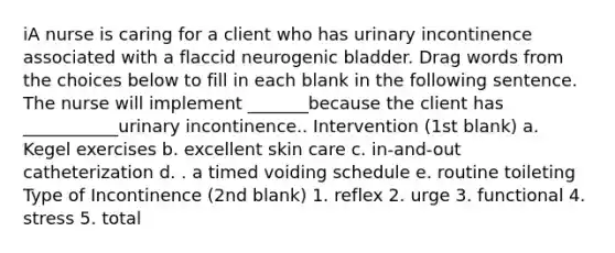 iA nurse is caring for a client who has urinary incontinence associated with a flaccid neurogenic bladder. Drag words from the choices below to fill in each blank in the following sentence. The nurse will implement _______because the client has ___________urinary incontinence.. Intervention (1st blank) a. Kegel exercises b. excellent skin care c. in-and-out catheterization d. . a timed voiding schedule e. routine toileting Type of Incontinence (2nd blank) 1. reflex 2. urge 3. functional 4. stress 5. total