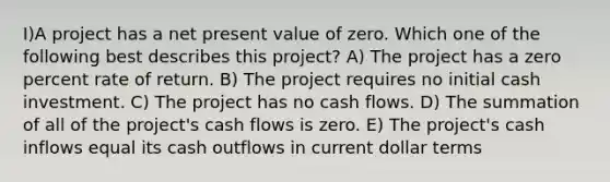 I)A project has a net present value of zero. Which one of the following best describes this project? A) The project has a zero percent rate of return. B) The project requires no initial cash investment. C) The project has no cash flows. D) The summation of all of the project's cash flows is zero. E) The project's cash inflows equal its cash outflows in current dollar terms