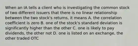 When an IA tells a client who is investigating the common stock of two different issuers that there is no linear relationship between the two stock's returns, it means A. the correlation coefficient is zero B. one of the stock's standard deviation is significantly higher than the other C. one is likely to pay dividends, the other not D. one is listed on an exchange, the other traded OTC