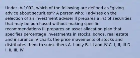 Under IA-1092, which of the following are defined as "giving advice about securities"? A person who: I advises on the selection of an investment adviser II prepares a list of securities that may be purchased without making specific recommendations III prepares an asset allocation plan that specifies percentage investments in stocks, bonds, real estate and insurance IV charts the price movements of stocks and distributes them to subscribers A. I only B. III and IV C. I, II, III D. I, II, III, IV