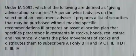 Under IA-1092, which of the following are defined as "giving advice about securities"? A person who: I advises on the selection of an investment adviser II prepares a list of securities that may be purchased without making specific recommendations III prepares an asset allocation plan that specifies percentage investments in stocks, bonds, real estate and insurance IV charts the price movements of stocks and distributes them to subscribers A I only B III and IV C I, II, III D I, II, III, IV