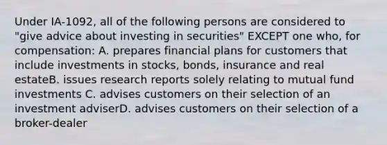 Under IA-1092, all of the following persons are considered to "give advice about investing in securities" EXCEPT one who, for compensation: A. prepares financial plans for customers that include investments in stocks, bonds, insurance and real estateB. issues research reports solely relating to mutual fund investments C. advises customers on their selection of an investment adviserD. advises customers on their selection of a broker-dealer