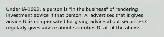 Under IA-1092, a person is "in the business" of rendering investment advice if that person: A. advertises that it gives advice B. is compensated for giving advice about securities C. regularly gives advice about securities D. all of the above