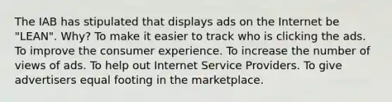 The IAB has stipulated that displays ads on the Internet be "LEAN". Why? To make it easier to track who is clicking the ads. To improve the consumer experience. To increase the number of views of ads. To help out Internet Service Providers. To give advertisers equal footing in the marketplace.