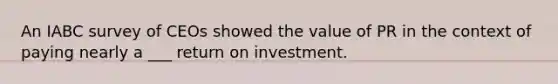 An IABC survey of CEOs showed the value of PR in the context of paying nearly a ___ return on investment.