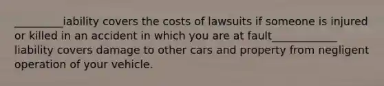 _________iability covers the costs of lawsuits if someone is injured or killed in an accident in which you are at fault____________ liability covers damage to other cars and property from negligent operation of your vehicle.