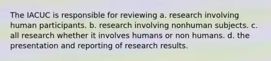 The IACUC is responsible for reviewing a. research involving human participants. b. research involving nonhuman subjects. c. all research whether it involves humans or non humans. d. the presentation and reporting of research results.