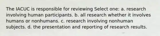 The IACUC is responsible for reviewing Select one: a. research involving human participants. b. all research whether it involves humans or nonhumans. c. research involving nonhuman subjects. d. the presentation and reporting of research results.