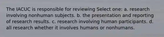 The IACUC is responsible for reviewing Select one: a. research involving nonhuman subjects. b. the presentation and reporting of research results. c. research involving human participants. d. all research whether it involves humans or nonhumans.