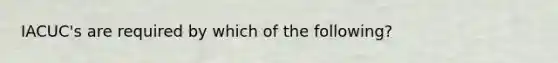 IACUC's are required by which of the following?