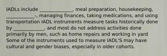 IADLs include ______________, meal preparation, housekeeping, ____________-, managing finances, taking medications, and using transportation IADL instruments measure tasks historically done by _____________, and most do not address activities done primarily by men, such as home repairs and working in yard Some of the instruments used to measure IADL'S may have cultural and gender biases, especially in older cohorts.