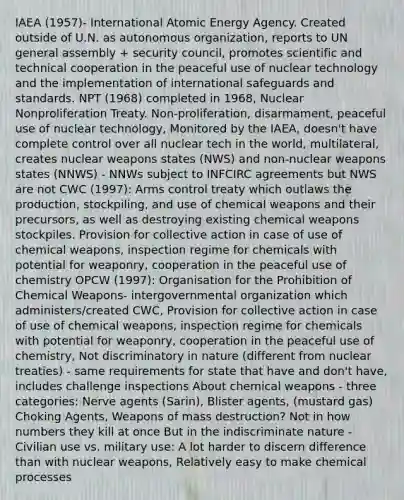 IAEA (1957)- International Atomic Energy Agency. Created outside of U.N. as autonomous organization, reports to UN general assembly + security council, promotes scientific and technical cooperation in the peaceful use of nuclear technology and the implementation of international safeguards and standards. NPT (1968) completed in 1968, Nuclear Nonproliferation Treaty. Non-proliferation, disarmament, peaceful use of nuclear technology, Monitored by the IAEA, doesn't have complete control over all nuclear tech in the world, multilateral, creates nuclear weapons states (NWS) and non-nuclear weapons states (NNWS) - NNWs subject to INFCIRC agreements but NWS are not CWC (1997): Arms control treaty which outlaws the production, stockpiling, and use of chemical weapons and their precursors, as well as destroying existing chemical weapons stockpiles. Provision for collective action in case of use of chemical weapons, inspection regime for chemicals with potential for weaponry, cooperation in the peaceful use of chemistry OPCW (1997): Organisation for the Prohibition of Chemical Weapons- intergovernmental organization which administers/created CWC, Provision for collective action in case of use of chemical weapons, inspection regime for chemicals with potential for weaponry, cooperation in the peaceful use of chemistry, Not discriminatory in nature (different from nuclear treaties) - same requirements for state that have and don't have, includes challenge inspections About chemical weapons - three categories: Nerve agents (Sarin), Blister agents, (mustard gas) Choking Agents, Weapons of mass destruction? Not in how numbers they kill at once But in the indiscriminate nature - Civilian use vs. military use: A lot harder to discern difference than with nuclear weapons, Relatively easy to make chemical processes