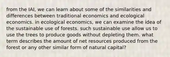 from the IAI, we can learn about some of the similarities and differences between traditional economics and ecological economics. in ecological economics, we can examine the idea of the sustainable use of forests. such sustainable use allow us to use the trees to produce goods without depleting them. what term describes the amount of net resources produced from the forest or any other similar form of natural capital?