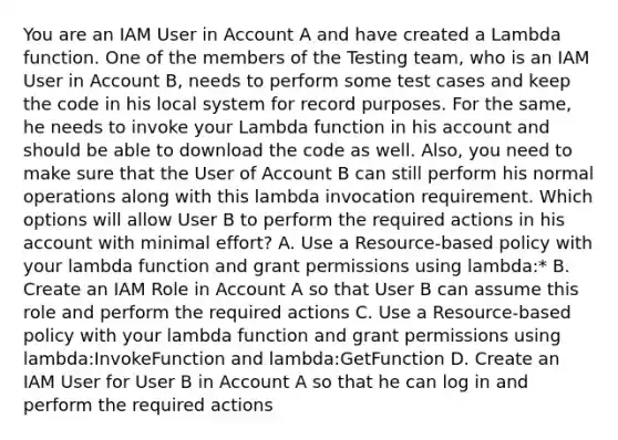 You are an IAM User in Account A and have created a Lambda function. One of the members of the Testing team, who is an IAM User in Account B, needs to perform some test cases and keep the code in his local system for record purposes. For the same, he needs to invoke your Lambda function in his account and should be able to download the code as well. Also, you need to make sure that the User of Account B can still perform his normal operations along with this lambda invocation requirement. Which options will allow User B to perform the required actions in his account with minimal effort? A. Use a Resource-based policy with your lambda function and grant permissions using lambda:* B. Create an IAM Role in Account A so that User B can assume this role and perform the required actions C. Use a Resource-based policy with your lambda function and grant permissions using lambda:InvokeFunction and lambda:GetFunction D. Create an IAM User for User B in Account A so that he can log in and perform the required actions