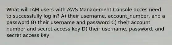 What will IAM users with AWS Management Console acces need to successfully log in? A) their username, account_number, and a password B) their username and password C) their account number and secret access key D) their username, password, and secret access key