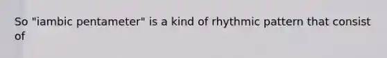 So "iambic pentameter" is a kind of rhythmic pattern that consist of