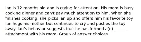 Ian is 12 months old and is crying for attention. His mom is busy cooking dinner and can't pay much attention to him. When she finishes cooking, she picks Ian up and offers him his favorite toy. Ian hugs his mother but continues to cry and pushes the toy away. Ian's behavior suggests that he has formed a(n) ______ attachment with his mom. Group of answer choices