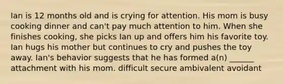 Ian is 12 months old and is crying for attention. His mom is busy cooking dinner and can't pay much attention to him. When she finishes cooking, she picks Ian up and offers him his favorite toy. Ian hugs his mother but continues to cry and pushes the toy away. Ian's behavior suggests that he has formed a(n) ______ attachment with his mom. difficult secure ambivalent avoidant