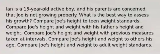 Ian is a 15-year-old active boy, and his parents are concerned that Joe is not growing properly. What is the best way to assess his growth? Compare Joe's height to teen weight standards. Compare Joe's height and weight with his father's height and weight. Compare Joe's height and weight with previous measures taken at intervals. Compare Joe's height and weight to others his age. Compare Joe's height and weight to adult weight standards.