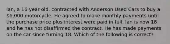 Ian, a 16-year-old, contracted with Anderson Used Cars to buy a 6,000 motorcycle. He agreed to make monthly payments until the purchase price plus interest were paid in full. Ian is now 18 and he has not disaffirmed the contract. He has made payments on the car since turning 18. Which of the following is correct?