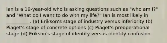 Ian is a 19-year-old who is asking questions such as "who am I?" and "What do I want to do with my life?" Ian is most likely in __________. (a) Erikson's stage of industry versus inferiority (b) Piaget's stage of concrete options (c) Piaget's preoperational stage (d) Erikson's stage of identity versus identity confusion