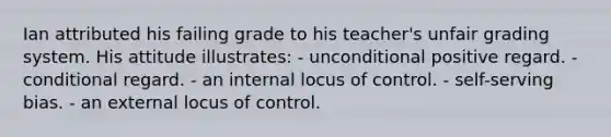 Ian attributed his failing grade to his teacher's unfair grading system. His attitude illustrates: - unconditional positive regard. - conditional regard. - an internal locus of control. - self-serving bias. - an external locus of control.