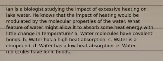 Ian is a biologist studying the impact of excessive heating on lake water. He knows that the impact of heating would be modulated by the molecular properties of the water. What feature of water might allow it to absorb some heat energy with little change in temperature? a. Water molecules have covalent bonds. b. Water has a high heat absorption. c. Water is a compound. d. Water has a low heat absorption. e. Water molecules have ionic bonds.