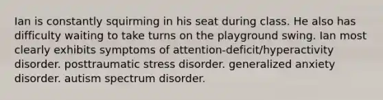 Ian is constantly squirming in his seat during class. He also has difficulty waiting to take turns on the playground swing. Ian most clearly exhibits symptoms of attention-deficit/hyperactivity disorder. posttraumatic stress disorder. generalized anxiety disorder. autism spectrum disorder.