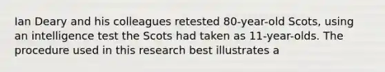 Ian Deary and his colleagues retested 80-year-old Scots, using an intelligence test the Scots had taken as 11-year-olds. The procedure used in this research best illustrates a