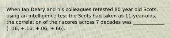 When Ian Deary and his colleagues retested 80-year-old Scots, using an intelligence test the Scots had taken as 11-year-olds, the correlation of their scores across 7 decades was _____________ (-.16, +.16, +.06, +.66).