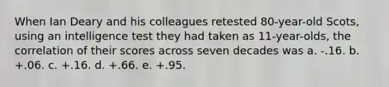 When Ian Deary and his colleagues retested 80-year-old Scots, using an intelligence test they had taken as 11-year-olds, the correlation of their scores across seven decades was a. -.16. b. +.06. c. +.16. d. +.66. e. +.95.