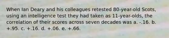 When Ian Deary and his colleagues retested 80-year-old Scots, using an intelligence test they had taken as 11-year-olds, the correlation of their scores across seven decades was a. -.16. b. +.95. c. +.16. d. +.06. e. +.66.