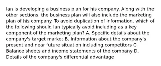 Ian is developing a business plan for his company. Along with the other sections, the business plan will also include the marketing plan of his company. To avoid duplication of information, which of the following should Ian typically avoid including as a key component of the marketing plan? A. Specific details about the company's target market B. Information about the company's present and near future situation including competitors C. Balance sheets and income statements of the company D. Details of the company's differential advantage