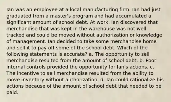 Ian was an employee at a local manufacturing firm. Ian had just graduated from a master's program and had accumulated a significant amount of school debt. At work, Ian discovered that merchandise that was kept in the warehouse was not well tracked and could be moved without authorization or knowledge of management. Ian decided to take some merchandise home and sell it to pay off some of the school debt. Which of the following statements is accurate? a. The opportunity to sell merchandise resulted from the amount of school debt. b. Poor internal controls provided the opportunity for Ian's actions. c. The incentive to sell merchandise resulted from the ability to move inventory without authorization. d. Ian could rationalize his actions because of the amount of school debt that needed to be paid.