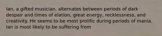 Ian, a gifted musician, alternates between periods of dark despair and times of elation, great energy, recklessness, and creativity. He seems to be most prolific during periods of mania. Ian is most likely to be suffering from