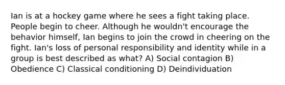 Ian is at a hockey game where he sees a fight taking place. People begin to cheer. Although he wouldn't encourage the behavior himself, Ian begins to join the crowd in cheering on the fight. Ian's loss of personal responsibility and identity while in a group is best described as what? A) Social contagion B) Obedience C) Classical conditioning D) Deindividuation