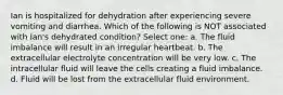 Ian is hospitalized for dehydration after experiencing severe vomiting and diarrhea. Which of the following is NOT associated with Ian's dehydrated condition? Select one: a. The fluid imbalance will result in an irregular heartbeat. b. The extracellular electrolyte concentration will be very low. c. The intracellular fluid will leave the cells creating a fluid imbalance. d. Fluid will be lost from the extracellular fluid environment.