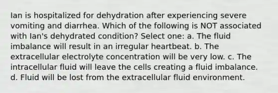 Ian is hospitalized for dehydration after experiencing severe vomiting and diarrhea. Which of the following is NOT associated with Ian's dehydrated condition? Select one: a. The fluid imbalance will result in an irregular heartbeat. b. The extracellular electrolyte concentration will be very low. c. The intracellular fluid will leave the cells creating a fluid imbalance. d. Fluid will be lost from the extracellular fluid environment.