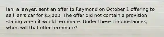 Ian, a lawyer, sent an offer to Raymond on October 1 offering to sell Ian's car for 5,000. The offer did not contain a provision stating when it would terminate. Under these circumstances, when will that offer terminate?