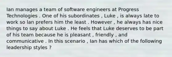 Ian manages a team of software engineers at Progress Technologies . One of his subordinates , Luke , is always late to work so lan prefers him the least . However , he always has nice things to say about Luke . He feels that Luke deserves to be part of his team because he is pleasant , friendly , and communicative . In this scenario , Ian has which of the following leadership styles ?