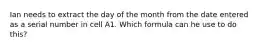 Ian needs to extract the day of the month from the date entered as a serial number in cell A1. Which formula can he use to do this?