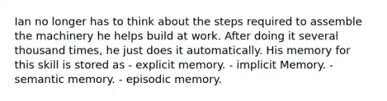 Ian no longer has to think about the steps required to assemble the machinery he helps build at work. After doing it several thousand times, he just does it automatically. His memory for this skill is stored as - explicit memory. - implicit Memory. - semantic memory. - episodic memory.